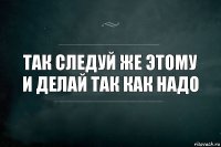 так следуй же этому и делай так как надо