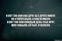 И вот так они оба друг без друга живут.
Он старательно, а она неумело.
И вот так они каждый день себе врут,
Мол забыла, остыл, отболело.