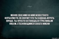 меняя свое имя на имя известного футболиста- не значит что ты будешь играть лучше. ты просто останешься трусливым нубом, стесняющимся своего имени