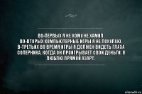 Во-первых я не кому не хамил.
Во-вторых компьютерные игры я не покупаю.
В-третьих во время игры я должен видеть глаза соперника, когда он проигрывает свои деньги. Я люблю прямой азарт.