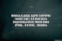 Моюсь в душе, вдруг сюрприз
Гаснет свет, я в пене весь
Подскользулся, ринул вниз
Кровь... Я в пене... Заебись