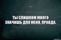 Ты слишком много значишь для меня, правда.