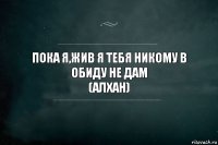 Пока я,жив я тебя никому в обиду не дам
(Алхан)