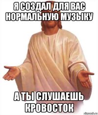 я создал для вас нормальную музыку а ты слушаешь кровосток
