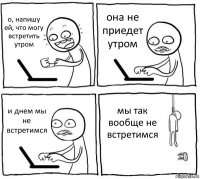 о, напишу ей, что могу встретить утром она не приедет утром и днем мы не встретимся мы так вообще не встретимся