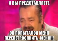 и вы представляете он попытался меня перепетросянить. меня!!!