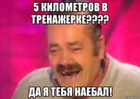 5 километров в тренажерке???? да я тебя наебал!