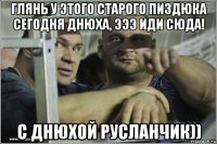 глянь у этого старого пиздюка сегодня днюха, эээ иди сюда! с днюхой русланчик))