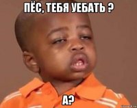 пёс, тебя уебать ? а?