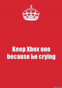 Keep Xbox one because he crying