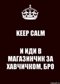 KEEP CALM И ИДИ В МАГАЗИНЧИК ЗА ХАВЧИЧКОМ, БРО