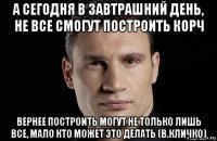 а сегодня в завтрашний день, не все смогут построить корч вернее построить могут не только лишь все, мало кто может это делать (в.кличко)