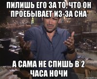 пилишь его за то, что он проебывает из-за сна а сама не спишь в 2 часа ночи