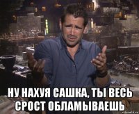  ну нахуя сашка, ты весь срост обламываешь