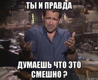 ты и правда думаешь что это смешно ?