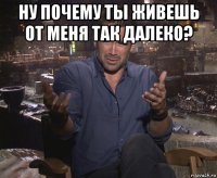 ну почему ты живешь от меня так далеко? 