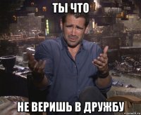 ты что не веришь в дружбу