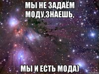 мы не задаём моду,знаешь, мы и есть мода)