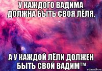 у каждого вадима должна быть своя лёля, а у каждой лёли должен быть свой вадим™