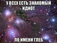 у всех есть знакомый идиот по имени глеб