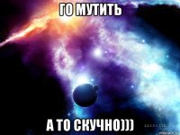 го мутить а то скучно)))