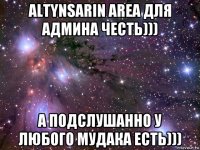 altynsarin area для админа честь))) а подслушанно у любого мудака есть)))