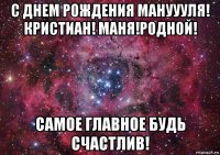 с днем рождения мануууля! кристиан! маня!родной! самое главное будь счастлив!