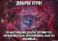 доброе утро! по-настоящему доброе, потому что, первой мыслью, проснувшись, был ты любимый.