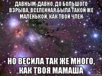 давным-давно, до большого взрыва, вселенная была такой же маленькой, как твой член но весила так же много, как твоя мамаша