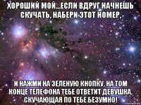 хороший мой...если вдруг начнешь скучать, набери этот номер, и нажми на зеленую кнопку, на том конце телефона тебе ответит девушка, скучающая по тебе безумно!