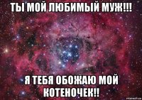 ты мой любимый муж!!! я тебя обожаю мой котеночек!!