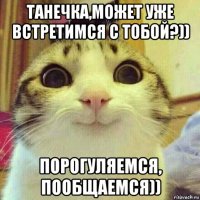 танечка,может уже встретимся с тобой?)) порогуляемся, пообщаемся))