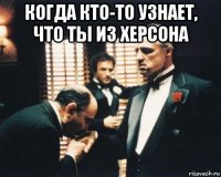 когда кто-то узнает, что ты из херсона 