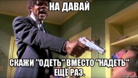 на давай скажи "одеть" вместо "надеть" ещё раз.