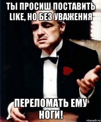 ты просиш поставить like, но без уважения переломать ему ноги!