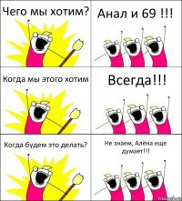 Чего мы хотим? Анал и 69 !!! Когда мы этого хотим Всегда!!! Когда будем это делать? Не знаем, Алёна еще думает!!!