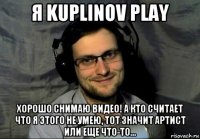 я kuplinov play хорошо снимаю видео! а кто считает что я этого не умею, тот значит артист или еще что-то...