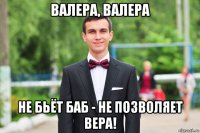 валера, валера не бьёт баб - не позволяет вера!