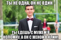 ты не одна, он не один - ты едешь с мужем в коломну, а он с женой в клин!