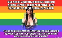 мы убогие задроты,которые целыми днями играют во второсортную игру польского плагиатщика-дерьмакю так,как в жизни являемся задротами без личной жизни и друзей.все время проводящие за дерьмаком и ноя в инете,как гомофобы нас обижают.