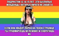 подростки 13-14-15 лет -это бесполые младенцы. которые ничего не знают о сексе. если они увидят порно на твоей странице, ты травмируешь их психику и совратишь их.