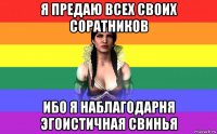я предаю всех своих соратников ибо я наблагодарня эгоистичная свинья