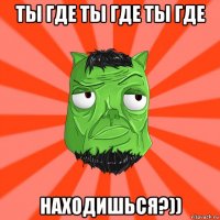 ты где ты где ты где находишься?))