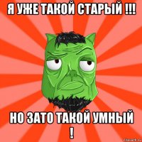 я уже такой старый !!! но зато такой умный !