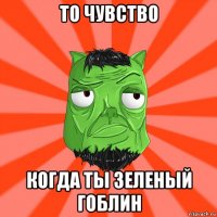 то чувство когда ты зеленый гоблин