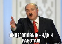  яйцеголовый - иди и работай!