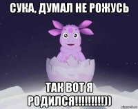 сука, думал не рожусь так вот я родился!!!!!!!!!))