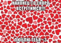 наконец-то скоро встретимся!!! люблю тебя <3