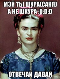 мэй ты шура(саня) а не шкура :d:d:d отвечай давай