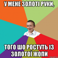 у мене золоті руки, того шо ростуть із золотої жопи